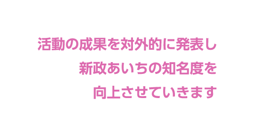 活動の成果を対外的に発表し 新政あいちの知名度を 向上させていきます